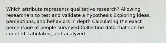 Which attribute represents qualitative research? Allowing researchers to test and validate a hypothesis Exploring ideas, perceptions, and behaviors in depth Calculating the exact percentage of people surveyed Collecting data that can be counted, tabulated, and analyzed