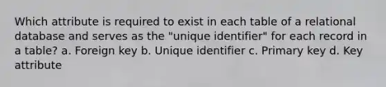 Which attribute is required to exist in each table of a relational database and serves as the "unique identifier" for each record in a table? a. Foreign key b. Unique identifier c. Primary key d. Key attribute