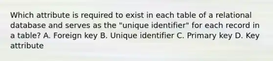 Which attribute is required to exist in each table of a relational database and serves as the "unique identifier" for each record in a table? A. Foreign key B. Unique identifier C. Primary key D. Key attribute