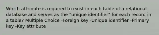 Which attribute is required to exist in each table of a relational database and serves as the "unique identifier" for each record in a table? Multiple Choice -Foreign key -Unique identifier -Primary key -Key attribute