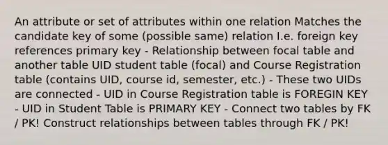 An attribute or set of attributes within one relation Matches the candidate key of some (possible same) relation I.e. foreign key references primary key - Relationship between focal table and another table UID student table (focal) and Course Registration table (contains UID, course id, semester, etc.) - These two UIDs are connected - UID in Course Registration table is FOREGIN KEY - UID in Student Table is PRIMARY KEY - Connect two tables by FK / PK! Construct relationships between tables through FK / PK!