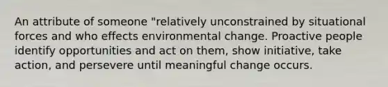 An attribute of someone "relatively unconstrained by situational forces and who effects environmental change. Proactive people identify opportunities and act on them, show initiative, take action, and persevere until meaningful change occurs.