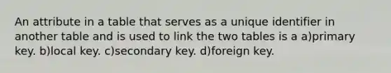 An attribute in a table that serves as a unique identifier in another table and is used to link the two tables is a a)primary key. b)local key. c)secondary key. d)foreign key.