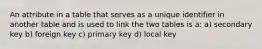 An attribute in a table that serves as a unique identifier in another table and is used to link the two tables is a: a) secondary key b) foreign key c) primary key d) local key