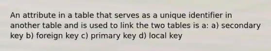 An attribute in a table that serves as a unique identifier in another table and is used to link the two tables is a: a) secondary key b) foreign key c) primary key d) local key