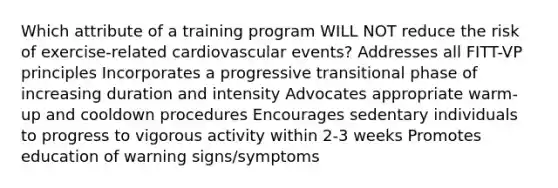 Which attribute of a training program WILL NOT reduce the risk of exercise-related cardiovascular events? Addresses all FITT-VP principles Incorporates a progressive transitional phase of increasing duration and intensity Advocates appropriate warm-up and cooldown procedures Encourages sedentary individuals to progress to vigorous activity within 2-3 weeks Promotes education of warning signs/symptoms