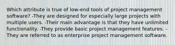 Which attribute is true of low-end tools of project management software? -They are designed for especially large projects with multiple users. -Their main advantage is that they have unlimited functionality. -They provide basic project management features. -They are referred to as enterprise project management software.