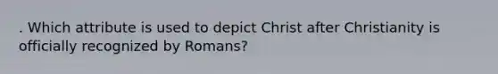 . Which attribute is used to depict Christ after Christianity is officially recognized by Romans?