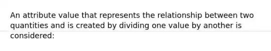 An attribute value that represents the relationship between two quantities and is created by dividing one value by another is considered: