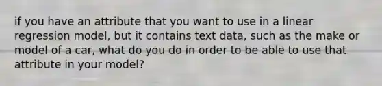 if you have an attribute that you want to use in a linear regression model, but it contains text data, such as the make or model of a car, what do you do in order to be able to use that attribute in your model?