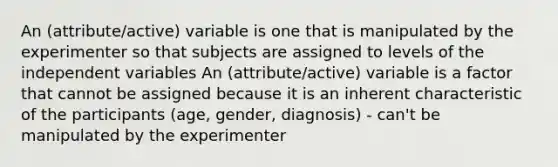 An (attribute/active) variable is one that is manipulated by the experimenter so that subjects are assigned to levels of the independent variables An (attribute/active) variable is a factor that cannot be assigned because it is an inherent characteristic of the participants (age, gender, diagnosis) - can't be manipulated by the experimenter