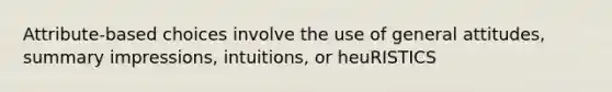 Attribute-based choices involve the use of general attitudes, summary impressions, intuitions, or heuRISTICS