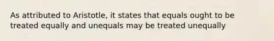 As attributed to Aristotle, it states that equals ought to be treated equally and unequals may be treated unequally