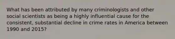 What has been attributed by many criminologists and other social scientists as being a highly influential cause for the consistent, substantial decline in crime rates in America between 1990 and 2015?