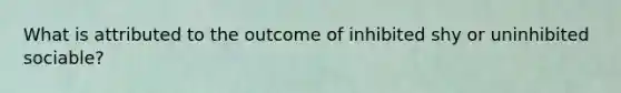 What is attributed to the outcome of inhibited shy or uninhibited sociable?