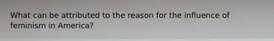 What can be attributed to the reason for the influence of feminism in America?