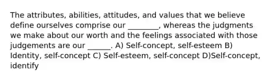 The attributes, abilities, attitudes, and values that we believe define ourselves comprise our ________, whereas the judgments we make about our worth and the feelings associated with those judgements are our ______. A) Self-concept, self-esteem B) Identity, self-concept C) Self-esteem, self-concept D)Self-concept, identify