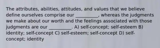 The attributes, abilities, attitudes, and values that we believe define ourselves comprise our __________, whereas the judgments we make about our worth and the feelings associated with those judgments are our __________. A) self-concept; self-esteem B) identity; self-concept C) self-esteem; self-concept D) self-concept; identity