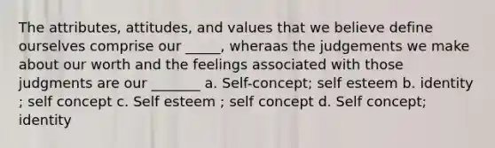 The attributes, attitudes, and values that we believe define ourselves comprise our _____, wheraas the judgements we make about our worth and the feelings associated with those judgments are our _______ a. Self-concept; self esteem b. identity ; self concept c. Self esteem ; self concept d. Self concept; identity