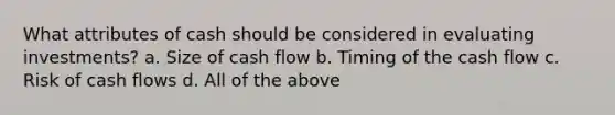 What attributes of cash should be considered in evaluating investments? a. Size of cash flow b. Timing of the cash flow c. Risk of cash flows d. All of the above