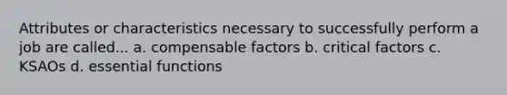 Attributes or characteristics necessary to successfully perform a job are called... a. compensable factors b. critical factors c. KSAOs d. essential functions