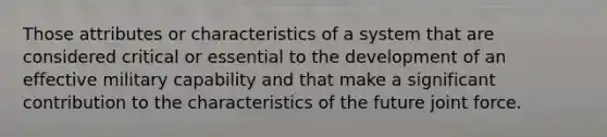 Those attributes or characteristics of a system that are considered critical or essential to the development of an effective military capability and that make a significant contribution to the characteristics of the future joint force.