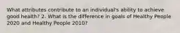 What attributes contribute to an individual's ability to achieve good health? 2. What is the difference in goals of Healthy People 2020 and Healthy People 2010?