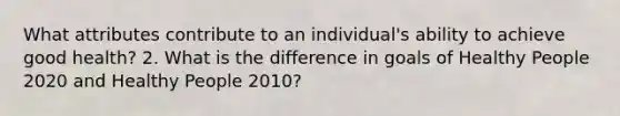 What attributes contribute to an individual's ability to achieve good health? 2. What is the difference in goals of Healthy People 2020 and Healthy People 2010?