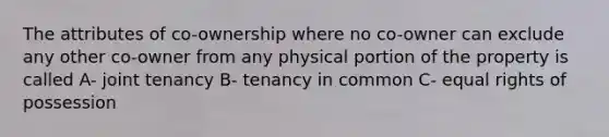 The attributes of co-ownership where no co-owner can exclude any other co-owner from any physical portion of the property is called A- joint tenancy B- tenancy in common C- equal rights of possession