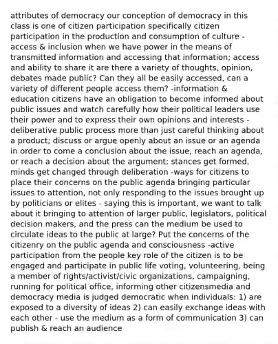 attributes of democracy our conception of democracy in this class is one of citizen participation specifically citizen participation in the production and consumption of culture -access & inclusion when we have power in the means of transmitted information and accessing that information; access and ability to share it are there a variety of thoughts, opinion, debates made public? Can they all be easily accessed, can a variety of different people access them? -information & education citizens have an obligation to become informed about public issues and watch carefully how their political leaders use their power and to express their own opinions and interests -deliberative public process more than just careful thinking about a product; discuss or argue openly about an issue or an agenda in order to come a conclusion about the issue, reach an agenda, or reach a decision about the argument; stances get formed, minds get changed through deliberation -ways for citizens to place their concerns on the public agenda bringing particular issues to attention, not only responding to the issues brought up by politicians or elites - saying this is important, we want to talk about it bringing to attention of larger public, legislators, political decision makers, and the press can the medium be used to circulate ideas to the public at large? Put the concerns of the citizenry on the public agenda and consciousness -active participation from the people key role of the citizen is to be engaged and participate in public life voting, volunteering, being a member of rights/activist/civic organizations, campaigning, running for political office, informing other citizensmedia and democracy media is judged democratic when individuals: 1) are exposed to a diversity of ideas 2) can easily exchange ideas with each other - use the medium as a form of communication 3) can publish & reach an audience