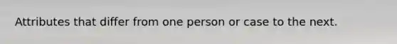 Attributes that differ from one person or case to the next.