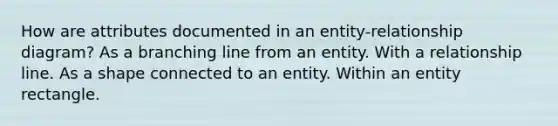 How are attributes documented in an entity-relationship diagram? As a branching line from an entity. With a relationship line. As a shape connected to an entity. Within an entity rectangle.