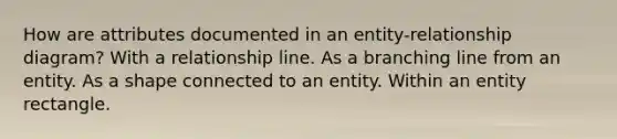 How are attributes documented in an entity-relationship diagram? With a relationship line. As a branching line from an entity. As a shape connected to an entity. Within an entity rectangle.