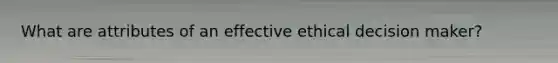 What are attributes of an effective ethical decision maker?