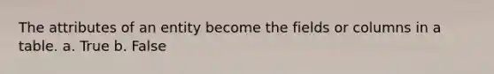 The attributes of an entity become the fields or columns in a table. a. True b. False