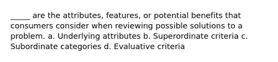 _____ are the attributes, features, or potential benefits that consumers consider when reviewing possible solutions to a problem. a. Underlying attributes b. Superordinate criteria c. Subordinate categories d. Evaluative criteria