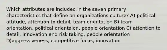 Which attributes are included in the seven primary characteristics that define an organizations culture? A) political attitude, attention to detail, team orientation B) team orientation, political orientaion, people orientation C) attention to detail, innovation and risk taking, people orientation D)aggressiveness, competitive focus, innovation