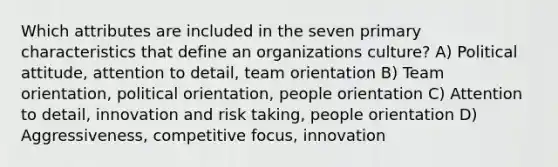 Which attributes are included in the seven primary characteristics that define an organizations culture? A) Political attitude, attention to detail, team orientation B) Team orientation, political orientation, people orientation C) Attention to detail, innovation and risk taking, people orientation D) Aggressiveness, competitive focus, innovation