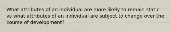 What attributes of an individual are more likely to remain static vs what attributes of an individual are subject to change over the course of development?