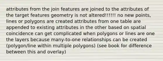 attributes from the join features are joined to the attributes of the target features geometry is not altered!!!!!! no new points, lines or polygons are created attributes from one table are appended to existing attributes in the other based on spatial coincidence can get complicated when polygons or lines are one the layers because many-to-one relationships can be created (polygon/line within multiple polygons) (see book for difference between this and overlay)