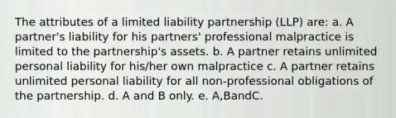 The attributes of a limited liability partnership (LLP) are: a. A partner's liability for his partners' professional malpractice is limited to the partnership's assets. b. A partner retains unlimited personal liability for his/her own malpractice c. A partner retains unlimited personal liability for all non-professional obligations of the partnership. d. A and B only. e. A,BandC.