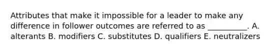 Attributes that make it impossible for a leader to make any difference in follower outcomes are referred to as​ __________. A. alterants B. modifiers C. substitutes D. qualifiers E. neutralizers