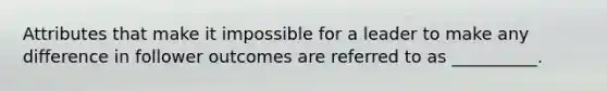 Attributes that make it impossible for a leader to make any difference in follower outcomes are referred to as​ __________.