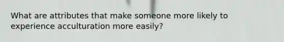 What are attributes that make someone more likely to experience acculturation more easily?
