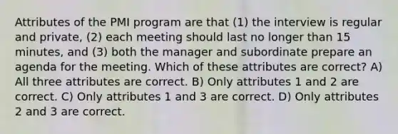 Attributes of the PMI program are that (1) the interview is regular and private, (2) each meeting should last no longer than 15 minutes, and (3) both the manager and subordinate prepare an agenda for the meeting. Which of these attributes are correct? A) All three attributes are correct. B) Only attributes 1 and 2 are correct. C) Only attributes 1 and 3 are correct. D) Only attributes 2 and 3 are correct.