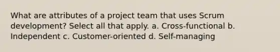 What are attributes of a project team that uses Scrum development? Select all that apply. a. Cross-functional b. Independent c. Customer-oriented d. Self-managing