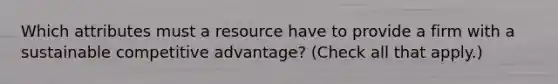 Which attributes must a resource have to provide a firm with a sustainable competitive advantage? (Check all that apply.)