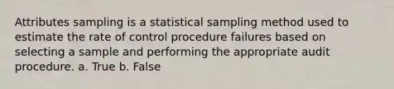 Attributes sampling is a statistical sampling method used to estimate the rate of control procedure failures based on selecting a sample and performing the appropriate audit procedure. a. True b. False