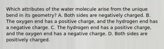 Which attributes of the water molecule arise from the unique bend in its geometry? A. Both sides are negatively charged. B. The oxygen end has a positive charge, and the hydrogen end has a negative charge. C. The hydrogen end has a positive charge, and the oxygen end has a negative charge. D. Both sides are positively charged.