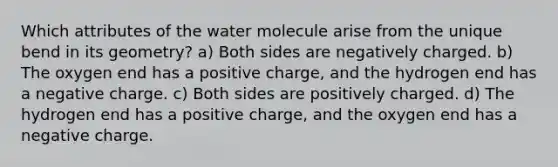 Which attributes of the water molecule arise from the unique bend in its geometry? a) Both sides are negatively charged. b) The oxygen end has a positive charge, and the hydrogen end has a negative charge. c) Both sides are positively charged. d) The hydrogen end has a positive charge, and the oxygen end has a negative charge.